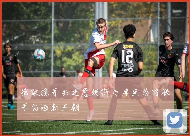 宿敌携手共进詹姆斯与库里或将联手打造新王朝