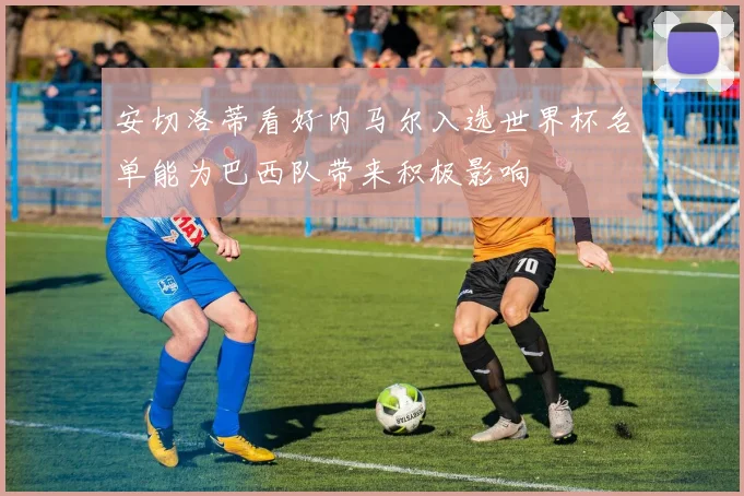 安切洛蒂看好内马尔入选世界杯名单能为巴西队带来积极影响