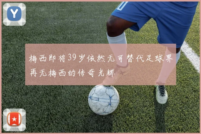 梅西即将39岁依然无可替代足球界再无梅西的传奇光辉