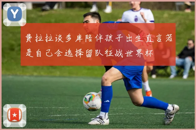 费拉拉谈多库陪伴孩子出生直言若是自己会选择留队征战世界杯