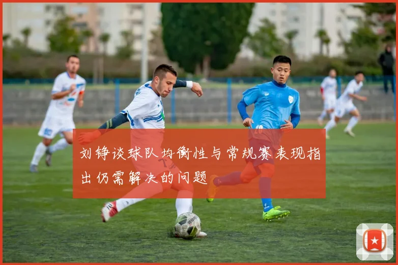 刘铮谈球队均衡性与常规赛表现指出仍需解决的问题