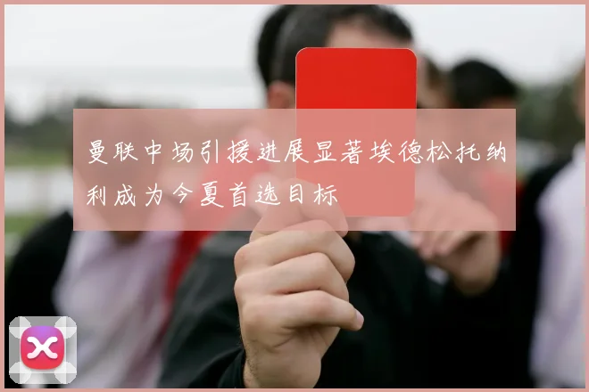 曼联中场引援进展显著埃德松托纳利成为今夏首选目标