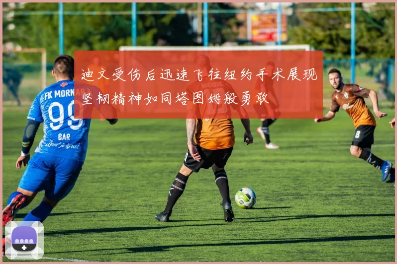 迪文受伤后迅速飞往纽约手术展现坚韧精神如同塔图姆般勇敢