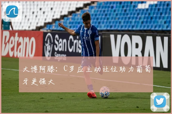 大博阿滕：C罗应主动让位助力葡萄牙更强大