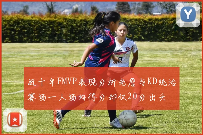近十年FMVP表现分析老詹与KD统治赛场一人场均得分却仅20分出头