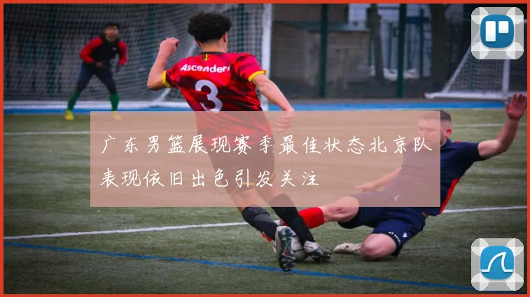 广东男篮展现赛季最佳状态北京队表现依旧出色引发关注