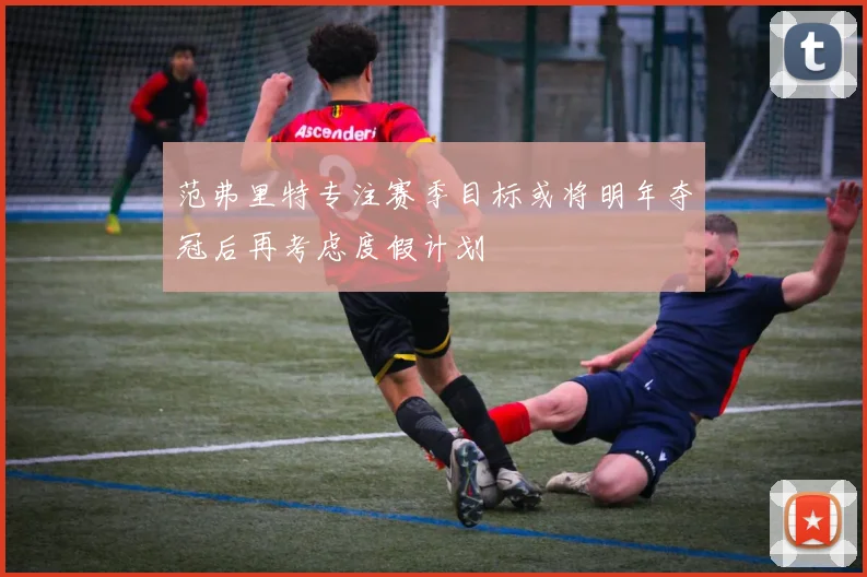 范弗里特专注赛季目标或将明年夺冠后再考虑度假计划